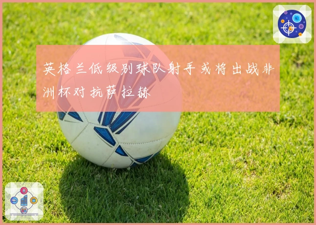 英格兰低级别球队射手或将出战非洲杯对抗萨拉赫