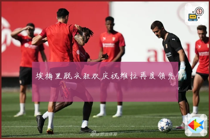 埃梅里脱衣狂欢庆祝维拉再度领先