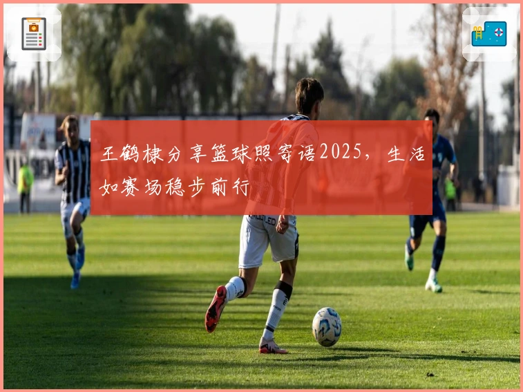 王鹤棣分享篮球照寄语2025，生活如赛场稳步前行
