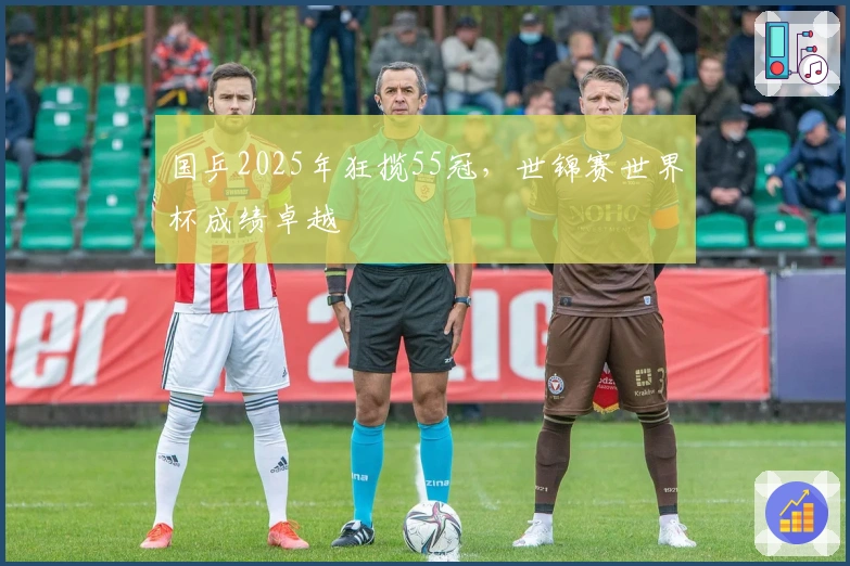 国乒2025年狂揽55冠，世锦赛世界杯成绩卓越