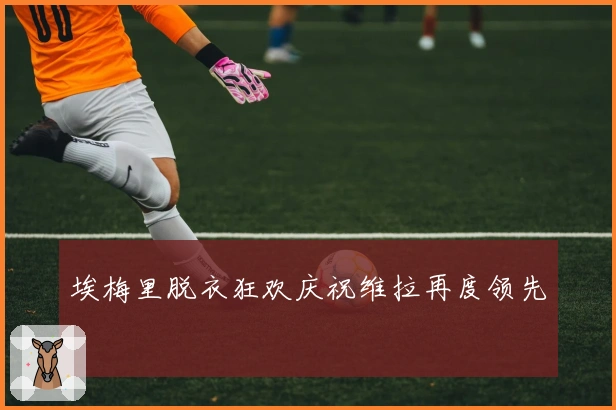 埃梅里脱衣狂欢庆祝维拉再度领先