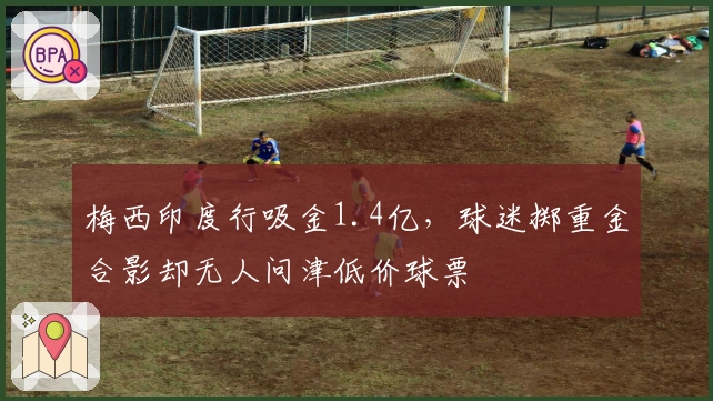 梅西印度行吸金1.4亿，球迷掷重金合影却无人问津低价球票