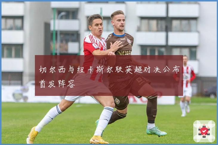 切尔西与纽卡斯尔联英超对决公布首发阵容