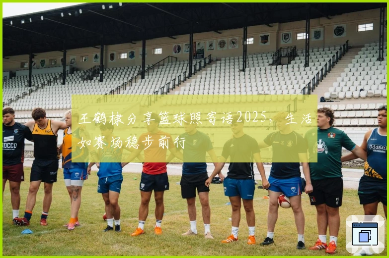 王鹤棣分享篮球照寄语2025，生活如赛场稳步前行