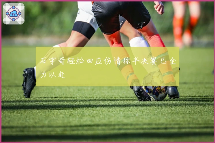 石宇奇轻松回应伤情称半决赛已全力以赴